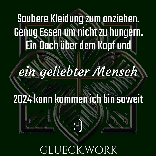 Saubere Kleidung zum anziehen.
Genug Essen um nicht zu hungern.
Ein Dach über dem Kopf und

ein geliebter Mensch

2024 kann kommen ich bin soweit

:-)