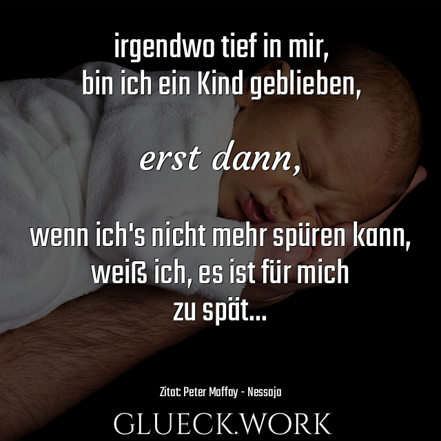 irgendwo tief in mir,
bin ich ein Kind geblieben,

erst dann, 

wenn ich's nicht mehr spüren kann,
weiß ich, es ist für mich
zu spät...

#s16Zitat: Peter Maffay - Nessaja