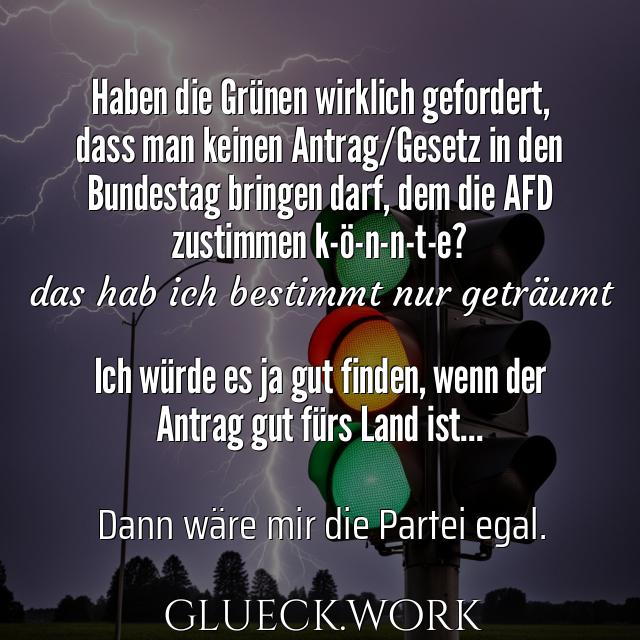 Haben die Grünen wirklich gefordert,
dass man keinen Antrag/Gesetz in den
Bundestag bringen darf, dem die AFD
zustimmen k-ö-n-n-t-e?
#s28das hab ich bestimmt nur geträumt

Ich würde es ja gut finden, wenn der 
Antrag gut fürs Land ist...
#s20
#sc##s32Dann wäre mir die Partei egal.
