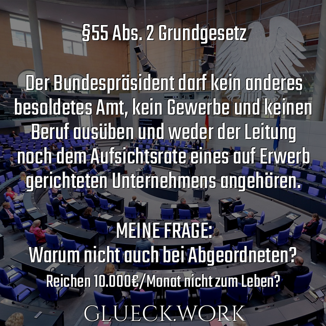 §55 Abs. 2 Grundgesetz

Der Bundespräsident darf kein anderes
besoldetes Amt, kein Gewerbe und keinen
Beruf ausüben und weder der Leitung
noch dem Aufsichtsrate eines auf Erwerb
gerichteten Unternehmens angehören.

MEINE FRAGE:
Warum nicht auch bei Abgeordneten?
#s28Reichen 10.000€/Monat nicht zum Leben?