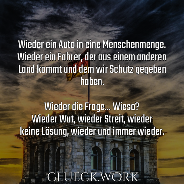 Wieder ein Auto in eine Menschenmenge.
Wieder ein Fahrer, der aus einem anderen
Land kommt und dem wir Schutz gegeben
haben.

Wieder die Frage... Wieso?
Wieder Wut, wieder Streit, wieder 
keine Lösung, wieder und immer wieder.