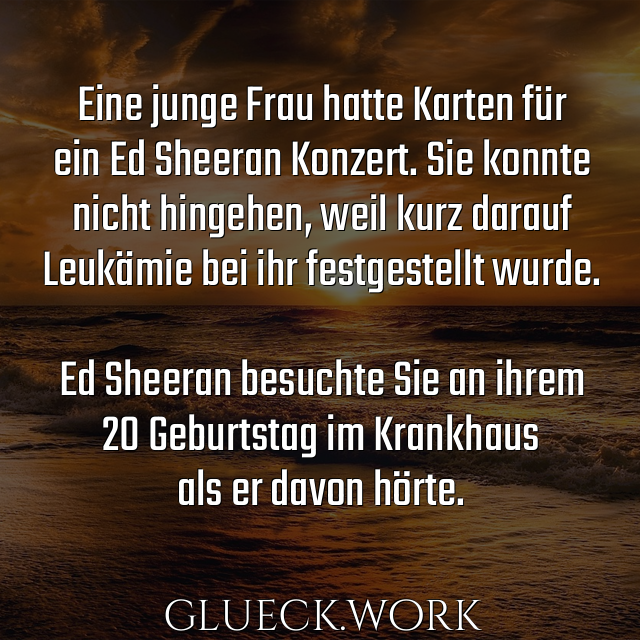 Eine junge Frau hatte Karten für
ein Ed Sheeran Konzert. Sie konnte
nicht hingehen, weil kurz darauf
Leukämie bei ihr festgestellt wurde.

Ed Sheeran besuchte Sie an ihrem
20 Geburtstag im Krankhaus
als er davon hörte. 